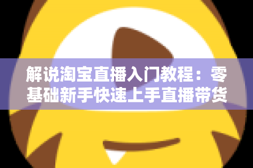 解说淘宝直播入门教程:零基础新手快速上手直播带货的完整实战指南 解说淘宝直播入门教程:零基础新手快速上手直播带货的完整实战指南