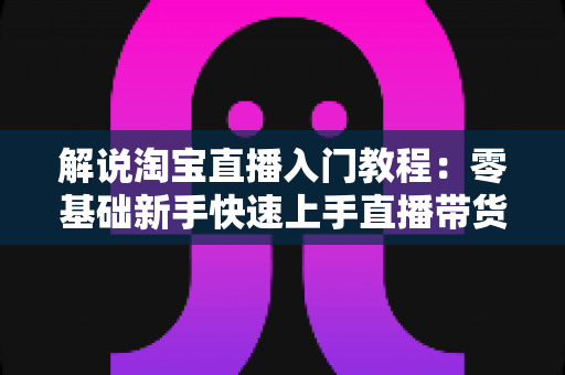 解说淘宝直播入门教程:零基础新手快速上手直播带货的完整实战指南 解说淘宝直播入门教程:零基础新手快速上手直播带货的完整实战指南