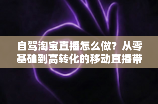 自驾淘宝直播怎么做？从零基础到高转化的移动直播带货全攻略