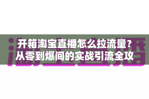 开箱淘宝直播怎么拉流量？从零到爆间的实战引流全攻略