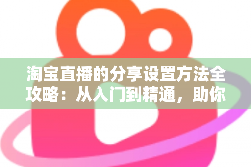 淘宝直播的分享设置方法全攻略:从入门到精通,助你快速提升直播间人气与销量 淘宝直播的分享设置方法全攻略:从入门到精通,助你快速提升直播间人气与销量