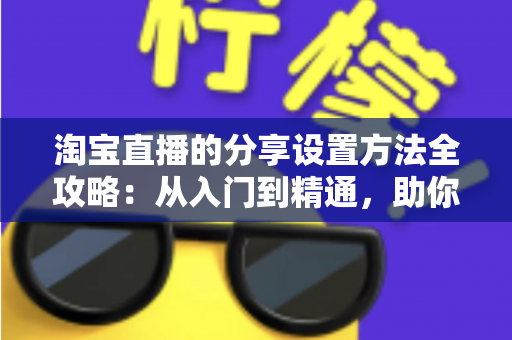 淘宝直播的分享设置方法全攻略:从入门到精通,助你快速提升直播间人气与销量 淘宝直播的分享设置方法全攻略:从入门到精通,助你快速提升直播间人气与销量