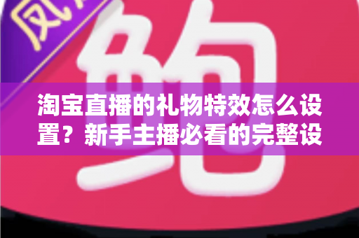 淘宝直播的礼物特效怎么设置?新手主播必看的完整设置教程与涨粉技巧 淘宝直播的礼物特效怎么设置?新手主播必看的完整设置教程与涨粉技巧