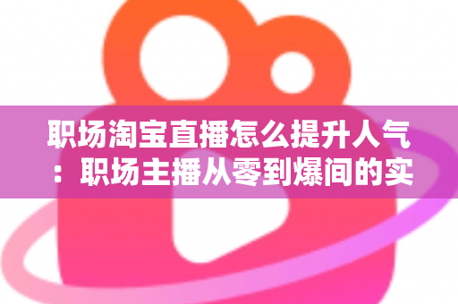 职场淘宝直播怎么提升人气：职场主播从零到爆间的实战涨人气全攻略