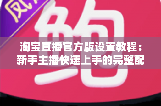 淘宝直播官方版设置教程:新手主播快速上手的完整配置指南 淘宝直播官方版设置教程:新手主播快速上手的完整配置指南