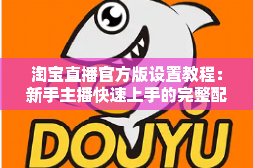 淘宝直播官方版设置教程:新手主播快速上手的完整配置指南 淘宝直播官方版设置教程:新手主播快速上手的完整配置指南