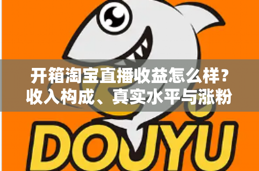 开箱淘宝直播收益怎么样？收入构成、真实水平与涨粉赚钱技巧全面解析