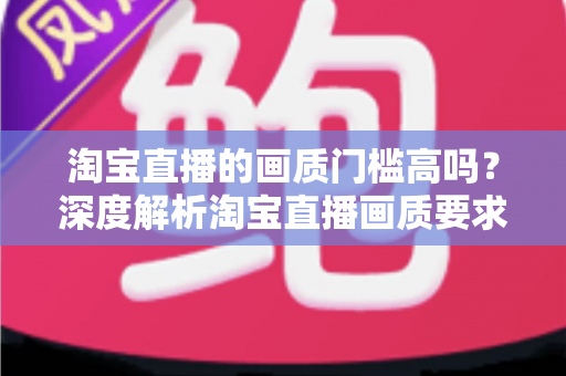 淘宝直播的画质门槛高吗？深度解析淘宝直播画质要求、设备门槛与实用提升方案