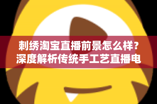 刺绣淘宝直播前景怎么样?深度解析传统手工艺直播电商的机遇、挑战与未来 刺绣淘宝直播前景怎么样?深度解析传统手工艺直播电商的机遇、挑战与未来