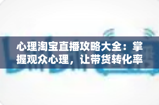 心理淘宝直播攻略大全:掌握观众心理,让带货转化率翻倍的秘密武器 心理淘宝直播攻略大全:掌握观众心理,让带货转化率翻倍的秘密武器