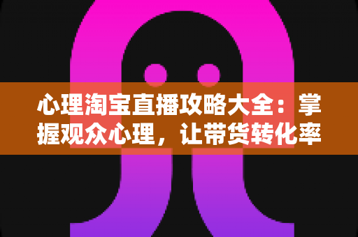 心理淘宝直播攻略大全：掌握观众心理，让带货转化率翻倍的秘密武器