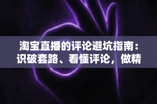 淘宝直播的评论避坑指南:识破套路、看懂评论,做精明买家的实用攻略 淘宝直播的评论避坑指南:识破套路、看懂评论,做精明买家的实用攻略