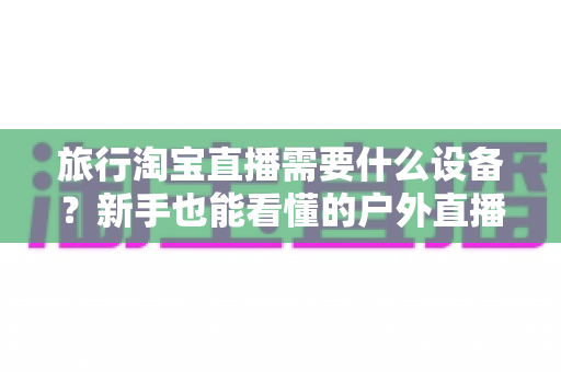 旅行淘宝直播需要什么设备?新手也能看懂的户外直播装备全攻略 旅行淘宝直播需要什么设备?新手也能看懂的户外直播装备全攻略