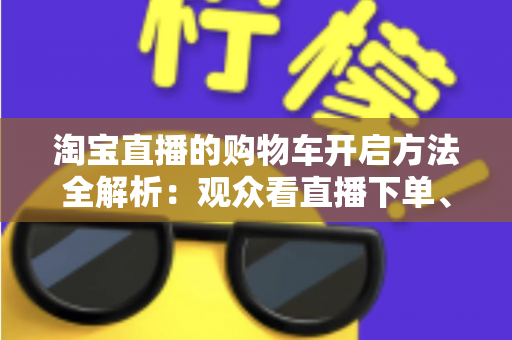 淘宝直播的购物车开启方法全解析:观众看直播下单、主播挂车带货一步到位 淘宝直播的购物车开启方法全解析:观众看直播下单、主播挂车带货一步到位