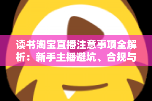 读书淘宝直播注意事项全解析：新手主播避坑、合规与涨粉的一站式实战指南