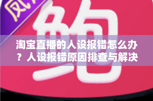 淘宝直播的人设报错怎么办？人设报错原因排查与解决方法全攻略