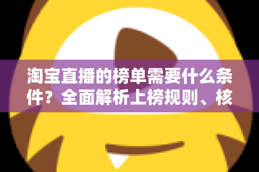 淘宝直播的榜单需要什么条件？全面解析上榜规则、核心数据与实操提升指南