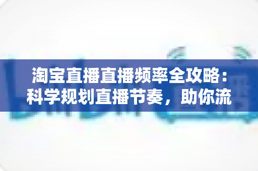 淘宝直播直播频率全攻略:科学规划直播节奏,助你流量销量双提升 淘宝直播直播频率全攻略:科学规划直播节奏,助你流量销量双提升