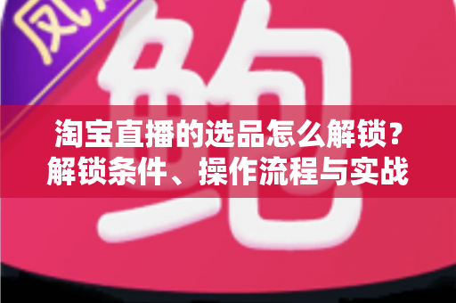 淘宝直播的选品怎么解锁？解锁条件、操作流程与实战选品方法全解析