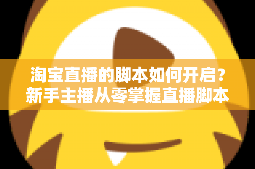 淘宝直播的脚本如何开启？新手主播从零掌握直播脚本策划与执行的完整指南