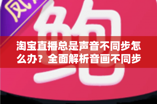 淘宝直播总是声音不同步怎么办?全面解析音画不同步原因与高效解决攻略 淘宝直播总是声音不同步怎么办?全面解析音画不同步原因与高效解决攻略