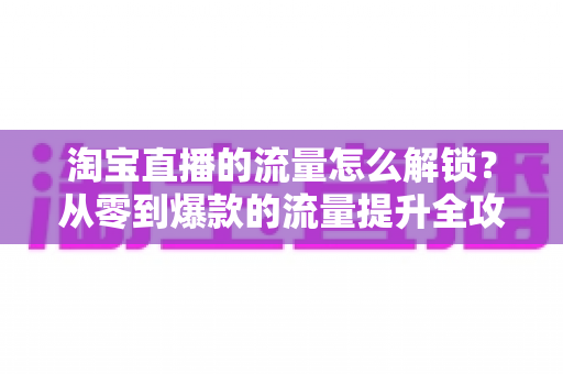 淘宝直播的流量怎么解锁？从零到爆款的流量提升全攻略