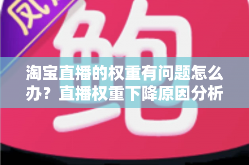淘宝直播的权重有问题怎么办？直播权重下降原因分析与实用提升方案全攻略