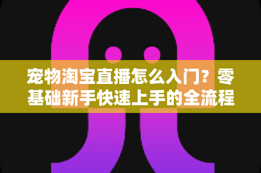 宠物淘宝直播怎么入门？零基础新手快速上手的全流程实战攻略