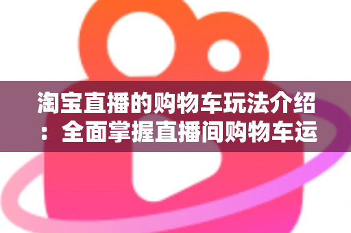 淘宝直播的购物车玩法介绍:全面掌握直播间购物车运营技巧,轻松提升带货转化率 淘宝直播的购物车玩法介绍:全面掌握直播间购物车运营技巧,轻松提升带货转化率