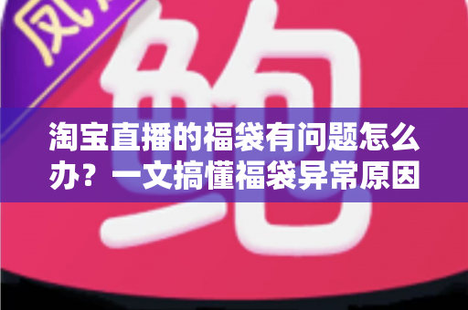淘宝直播的福袋有问题怎么办？一文搞懂福袋异常原因与高效解决方法