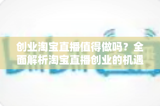 创业淘宝直播值得做吗？全面解析淘宝直播创业的机遇、成本与前景