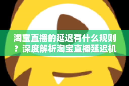 淘宝直播的延迟有什么规则?深度解析淘宝直播延迟机制、平台规范与优化技巧 淘宝直播的延迟有什么规则?深度解析淘宝直播延迟机制、平台规范与优化技巧