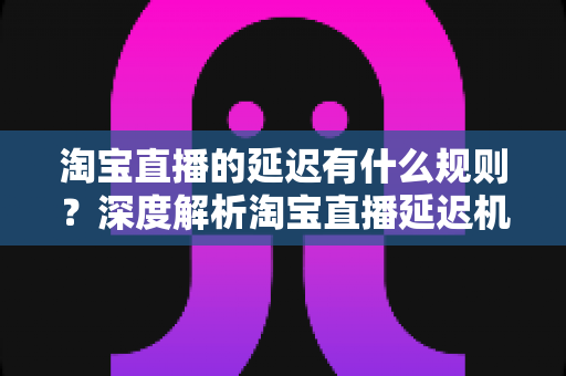 淘宝直播的延迟有什么规则?深度解析淘宝直播延迟机制、平台规范与优化技巧 淘宝直播的延迟有什么规则?深度解析淘宝直播延迟机制、平台规范与优化技巧