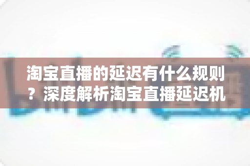 淘宝直播的延迟有什么规则?深度解析淘宝直播延迟机制、平台规范与优化技巧 淘宝直播的延迟有什么规则?深度解析淘宝直播延迟机制、平台规范与优化技巧