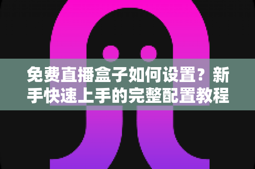 免费直播盒子如何设置？新手快速上手的完整配置教程与实用技巧分享
