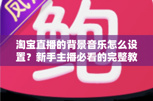 淘宝直播的背景音乐怎么设置？新手主播必看的完整教程与实用技巧