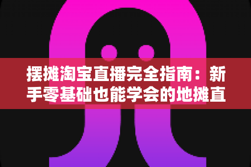 摆摊淘宝直播完全指南：新手零基础也能学会的地摊直播带货实战攻略