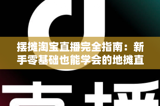 摆摊淘宝直播完全指南：新手零基础也能学会的地摊直播带货实战攻略