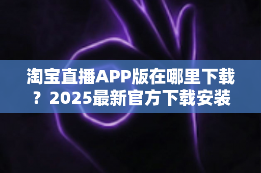 淘宝直播APP版在哪里下载?2025最新官方下载安装与使用全攻略 淘宝直播APP版在哪里下载?2025最新官方下载安装与使用全攻略