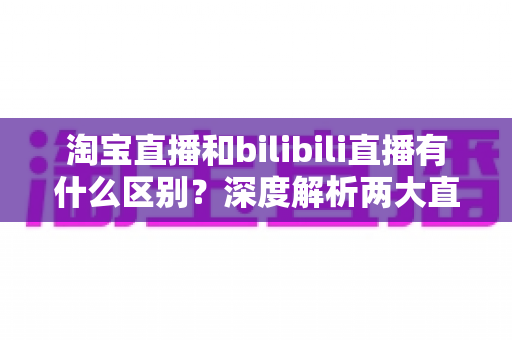 淘宝直播和bilibili直播有什么区别？深度解析两大直播平台的核心差异与选择指南