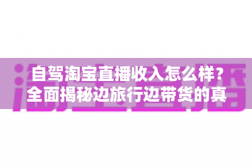 自驾淘宝直播收入怎么样?全面揭秘边旅行边带货的真实收益与发展前景 自驾淘宝直播收入怎么样?全面揭秘边旅行边带货的真实收益与发展前景