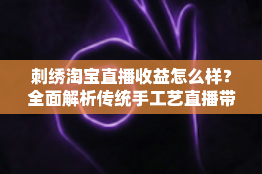 刺绣淘宝直播收益怎么样？全面解析传统手工艺直播带货的真实收入、变现渠道与未来前景