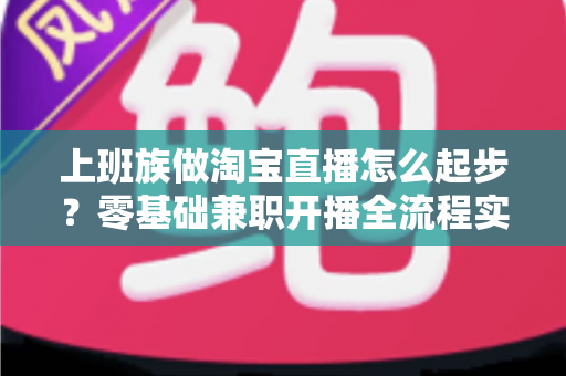上班族做淘宝直播怎么起步?零基础兼职开播全流程实战指南 上班族做淘宝直播怎么起步?零基础兼职开播全流程实战指南
