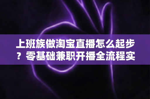 上班族做淘宝直播怎么起步?零基础兼职开播全流程实战指南 上班族做淘宝直播怎么起步?零基础兼职开播全流程实战指南