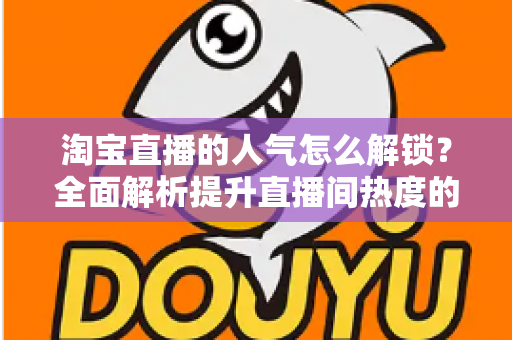 淘宝直播的人气怎么解锁?全面解析提升直播间热度的核心方法与实战技巧 淘宝直播的人气怎么解锁?全面解析提升直播间热度的核心方法与实战技巧