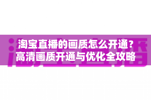 淘宝直播的画质怎么开通?高清画质开通与优化全攻略 淘宝直播的画质怎么开通?高清画质开通与优化全攻略