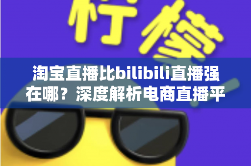 淘宝直播比bilibili直播强在哪？深度解析电商直播平台的核心竞争力