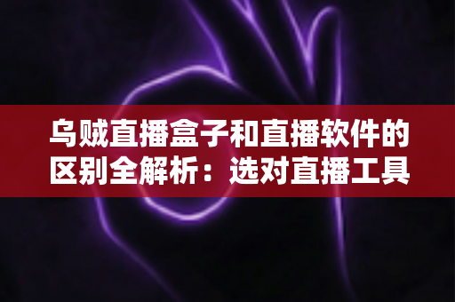 乌贼直播盒子和直播软件的区别全解析：选对直播工具，开播效率翻倍