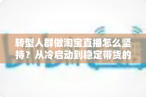 转型人群做淘宝直播怎么坚持？从冷启动到稳定带货的完整心态与行动指南