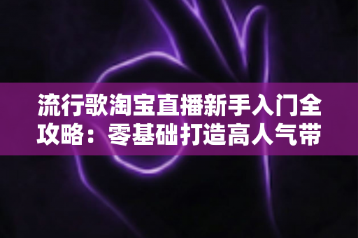 流行歌淘宝直播新手入门全攻略：零基础打造高人气带货直播间